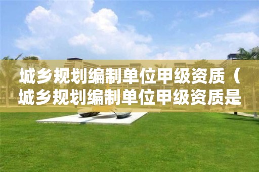 城鄉(xiāng)規(guī)劃編制單位甲級(jí)資質(zhì)（城鄉(xiāng)規(guī)劃編制單位甲級(jí)資質(zhì)是什么）
