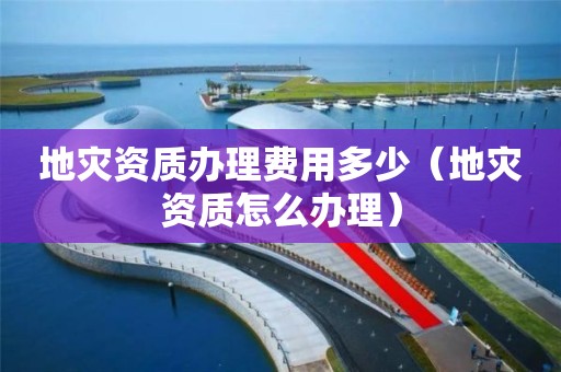地災(zāi)資質(zhì)辦理費(fèi)用多少（地災(zāi)資質(zhì)怎么辦理）