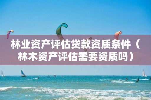 林業(yè)資產(chǎn)評估貸款資質(zhì)條件（林木資產(chǎn)評估需要資質(zhì)嗎）
