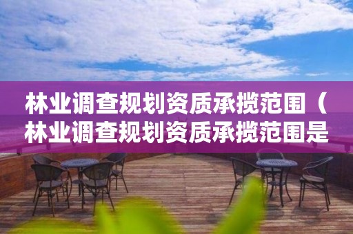 林業調查規劃資質承攬范圍（林業調查規劃資質承攬范圍是什么）