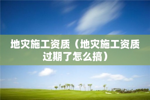 地災(zāi)施工資質(zhì)（地災(zāi)施工資質(zhì)過期了怎么搞）