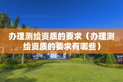 辦理測繪資質(zhì)的要求（辦理測繪資質(zhì)的要求有哪些）