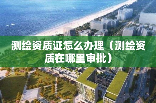 測繪資質證怎么辦理（測繪資質在哪里審批）