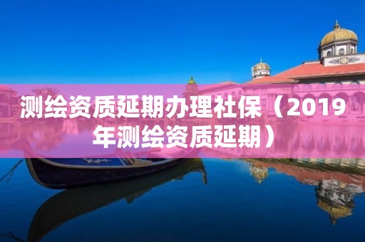 測(cè)繪資質(zhì)延期辦理社保（2019年測(cè)繪資質(zhì)延期）