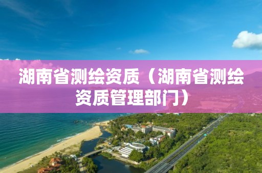 湖南省測繪資質(zhì)（湖南省測繪資質(zhì)管理部門）