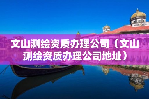 文山測繪資質(zhì)辦理公司（文山測繪資質(zhì)辦理公司地址）