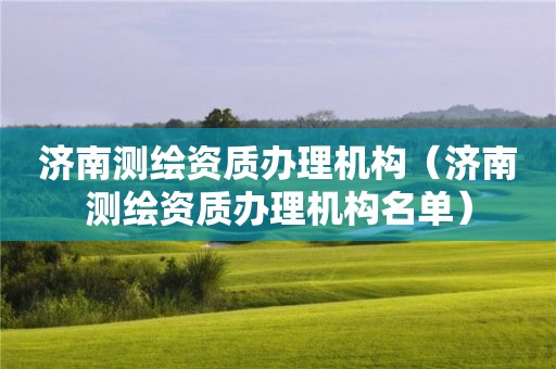 濟南測繪資質(zhì)辦理機構(gòu)（濟南測繪資質(zhì)辦理機構(gòu)名單）