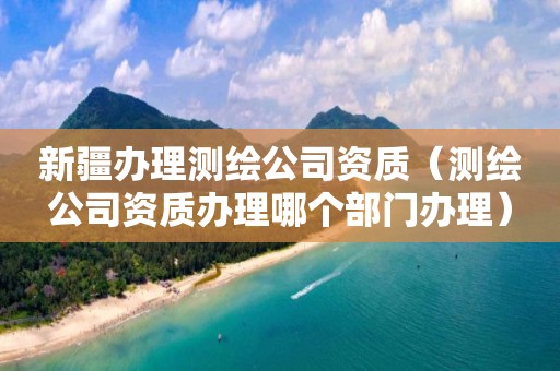 新疆辦理測繪公司資質(zhì)（測繪公司資質(zhì)辦理哪個(gè)部門辦理）