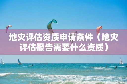 地災評估資質申請條件（地災評估報告需要什么資質）