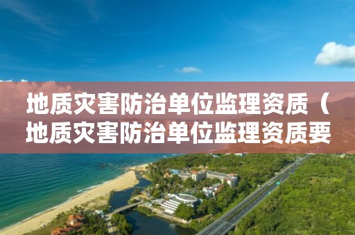 地質(zhì)災(zāi)害防治單位監(jiān)理資質(zhì)（地質(zhì)災(zāi)害防治單位監(jiān)理資質(zhì)要求）