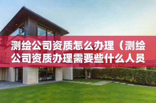 測繪公司資質怎么辦理（測繪公司資質辦理需要些什么人員）