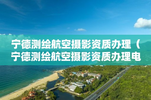 寧德測(cè)繪航空攝影資質(zhì)辦理（寧德測(cè)繪航空攝影資質(zhì)辦理電話）