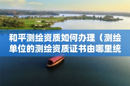 和平測繪資質(zhì)如何辦理（測繪單位的測繪資質(zhì)證書由哪里統(tǒng)一規(guī)定）