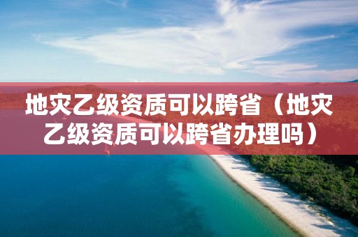 地災乙級資質可以跨省（地災乙級資質可以跨省辦理嗎）