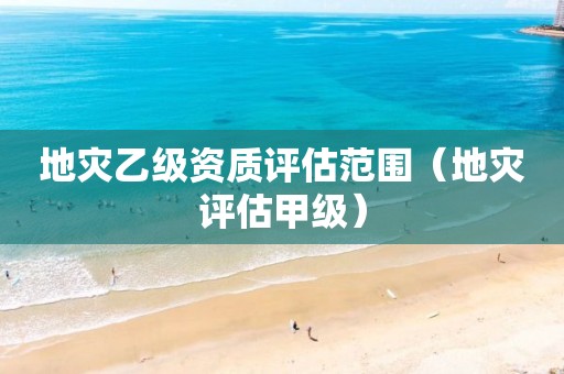 地災乙級資質評估范圍（地災評估甲級）