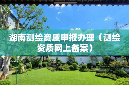 湖南測繪資質申報辦理（測繪資質網上備案）