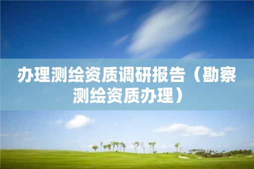 辦理測(cè)繪資質(zhì)調(diào)研報(bào)告（勘察測(cè)繪資質(zhì)辦理）