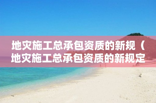 地災(zāi)施工總承包資質(zhì)的新規(guī)（地災(zāi)施工總承包資質(zhì)的新規(guī)定是什么）