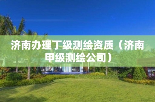 濟南辦理丁級測繪資質（濟南甲級測繪公司）