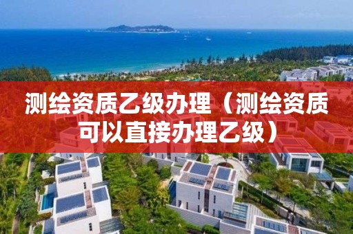 測(cè)繪資質(zhì)乙級(jí)辦理（測(cè)繪資質(zhì)可以直接辦理乙級(jí)）