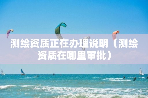 測(cè)繪資質(zhì)正在辦理說(shuō)明（測(cè)繪資質(zhì)在哪里審批）
