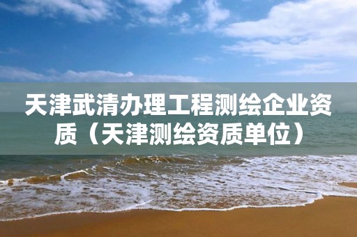 天津武清辦理工程測繪企業(yè)資質(zhì)（天津測繪資質(zhì)單位）