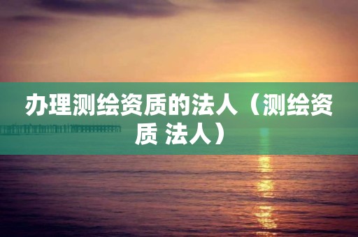 辦理測繪資質(zhì)的法人（測繪資質(zhì) 法人）