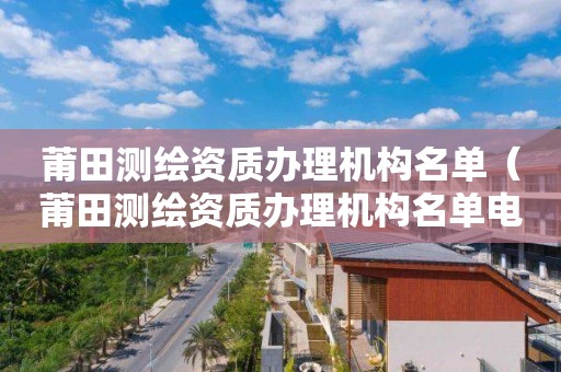 莆田測(cè)繪資質(zhì)辦理機(jī)構(gòu)名單（莆田測(cè)繪資質(zhì)辦理機(jī)構(gòu)名單電話）