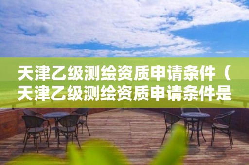 天津乙級測繪資質申請條件（天津乙級測繪資質申請條件是什么）