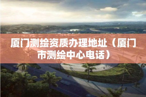 廈門測繪資質(zhì)辦理地址（廈門市測繪中心電話）