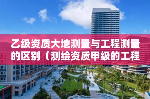 乙級資質(zhì)大地測量與工程測量的區(qū)別（測繪資質(zhì)甲級的工程測量包含什么）