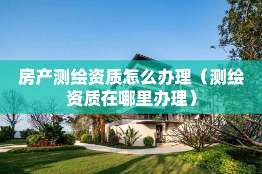 房產(chǎn)測繪資質(zhì)怎么辦理（測繪資質(zhì)在哪里辦理）