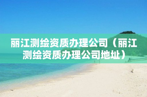 麗江測繪資質辦理公司（麗江測繪資質辦理公司地址）