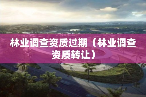 林業(yè)調(diào)查資質(zhì)過(guò)期（林業(yè)調(diào)查資質(zhì)轉(zhuǎn)讓）