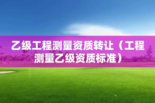 乙級工程測量資質(zhì)轉(zhuǎn)讓（工程測量乙級資質(zhì)標(biāo)準(zhǔn)）