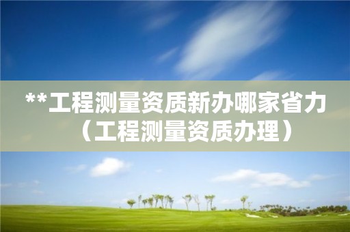 **工程測量資質(zhì)新辦哪家省力（工程測量資質(zhì)辦理）
