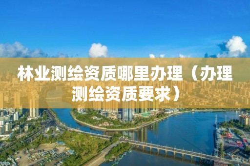 林業測繪資質哪里辦理（辦理測繪資質要求）