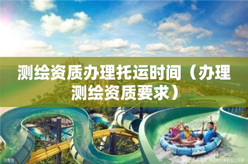 測繪資質(zhì)辦理托運時間（辦理測繪資質(zhì)要求）
