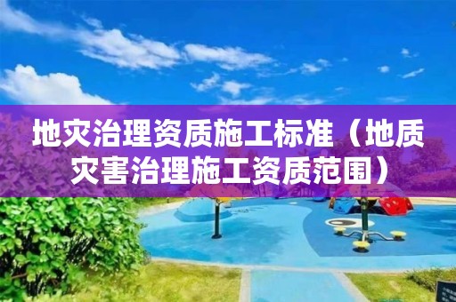 地災(zāi)治理資質(zhì)施工標(biāo)準(zhǔn)（地質(zhì)災(zāi)害治理施工資質(zhì)范圍）
