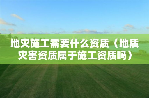 地災(zāi)施工需要什么資質(zhì)（地質(zhì)災(zāi)害資質(zhì)屬于施工資質(zhì)嗎）