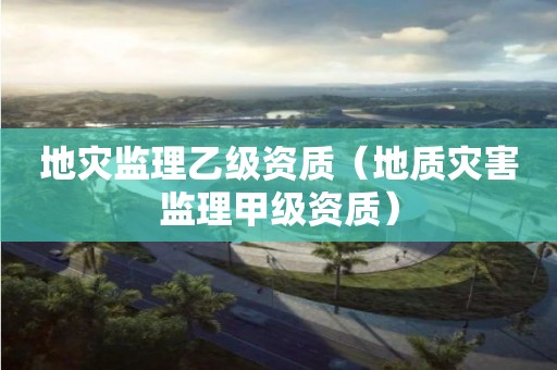 地災監理乙級資質（地質災害監理甲級資質）