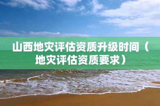 山西地災(zāi)評(píng)估資質(zhì)升級(jí)時(shí)間（地災(zāi)評(píng)估資質(zhì)要求）
