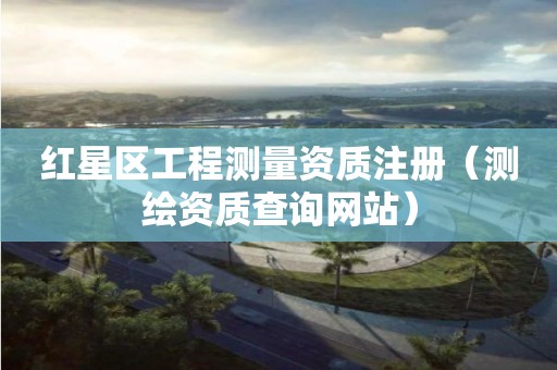 紅星區(qū)工程測(cè)量資質(zhì)注冊(cè)（測(cè)繪資質(zhì)查詢網(wǎng)站）