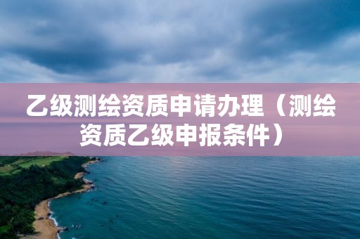 乙級測繪資質(zhì)申請辦理（測繪資質(zhì)乙級申報(bào)條件）