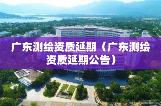 廣東測繪資質延期（廣東測繪資質延期公告）