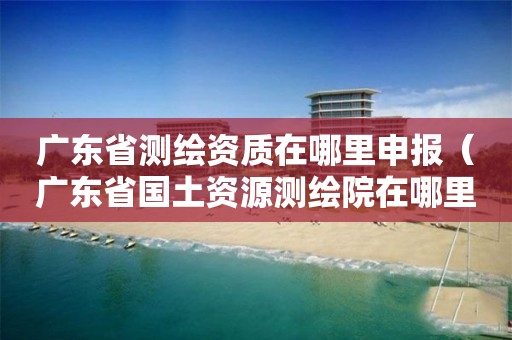 廣東省測繪資質(zhì)在哪里申報（廣東省國土資源測繪院在哪里）