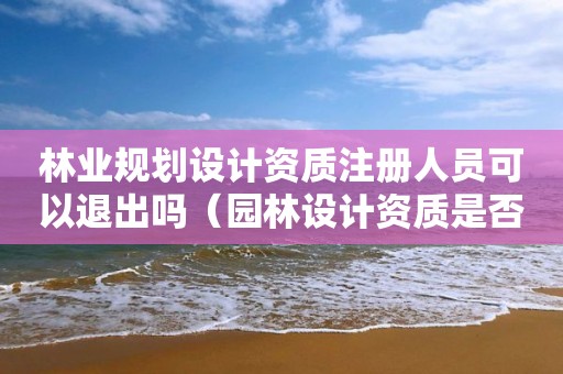 林業(yè)規(guī)劃設計資質注冊人員可以退出嗎（園林設計資質是否取消?）