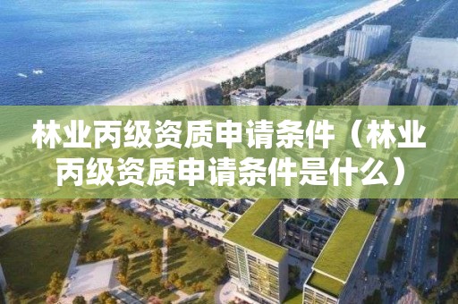 林業(yè)丙級資質申請條件（林業(yè)丙級資質申請條件是什么）