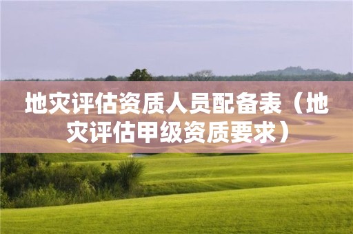 地災(zāi)評估資質(zhì)人員配備表（地災(zāi)評估甲級資質(zhì)要求）