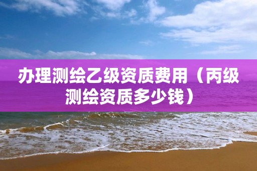 辦理測(cè)繪乙級(jí)資質(zhì)費(fèi)用（丙級(jí)測(cè)繪資質(zhì)多少錢）